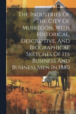 bokomslag The Industries Of The City Of Muskegon, With Historical, Descriptive, And Biographical Sketches Of Its Business And Business Men In 1880