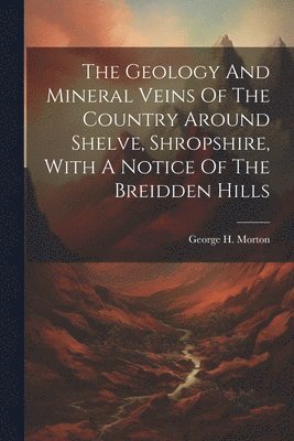 The Geology And Mineral Veins Of The Country Around Shelve, Shropshire, With A Notice Of The Breidden Hills 1