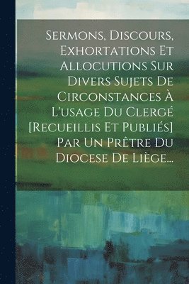 Sermons, Discours, Exhortations Et Allocutions Sur Divers Sujets De Circonstances  L'usage Du Clerg [recueillis Et Publis] Par Un Prtre Du Diocese De Lige... 1