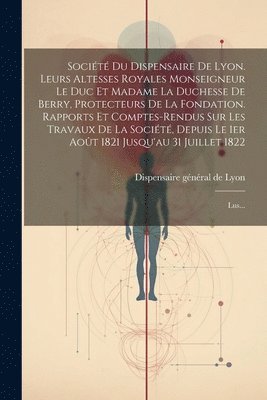 Socit Du Dispensaire De Lyon. Leurs Altesses Royales Monseigneur Le Duc Et Madame La Duchesse De Berry, Protecteurs De La Fondation. Rapports Et Comptes-rendus Sur Les Travaux De La Socit, 1