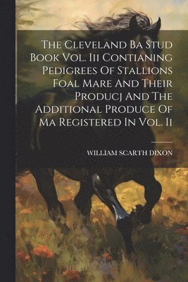 Cleveland Ba Stud Book Vol. Iii Contianing Pedigrees Of Stallions Foal Mare And Their Producj And The Additional Produce Of Ma Registered In Vol. Ii