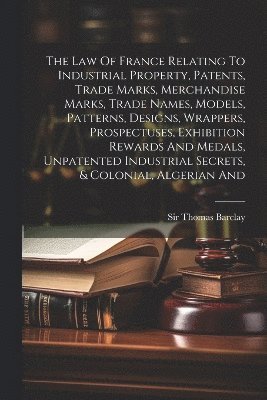 Thomas Barclay, Sir Thomas Barclay - Law Of France Relating To Industrial Property, Patents, Trade Marks, Merchandise Marks, Trade Names, Models, Patterns, Designs, Wrappers, Prospectuses, Exhibition Rewards And Medals, Unpatented Industrial Secrets, & Colonial, Algerian And, Häftad