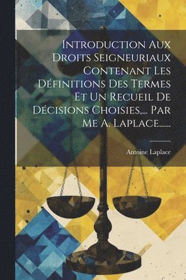 Introduction Aux Droits Seigneuriaux Contenant Les Dfinitions Des Termes Et Un Recueil De Dcisions Choisies, ... Par Me A. Laplace...... 1