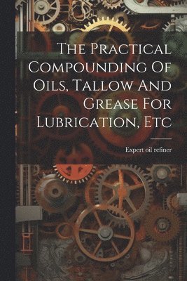 bokomslag The Practical Compounding Of Oils, Tallow And Grease For Lubrication, Etc