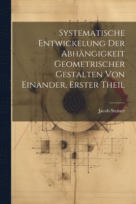 Jacob Steiner - Systematische Entwickelung der Abhängigkeit Geometrischer Gestalten von Einander, erster Theil, Häftad