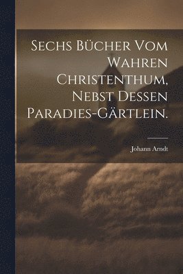 Sechs Bcher vom wahren Christenthum, nebst dessen Paradies-Grtlein. 1