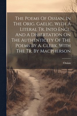The Poems Of Ossian, In The Orig. Gaelic, With A Literal Tr. Into Engl. And A Dissertation On The Authenticity Of The Poems By A. Clerk. With The Tr. By Macpherson 1
