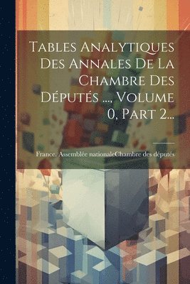 Tables Analytiques Des Annales De La Chambre Des Députés ..., Volume 0, Part 2...