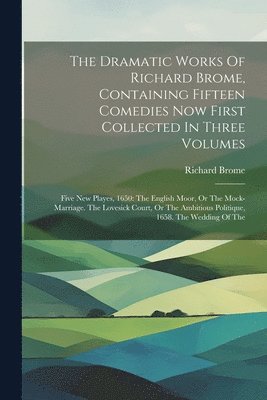 Dramatic Works Of Richard Brome, Containing Fifteen Comedies Now First Collected In Three Volumes
