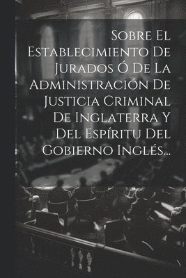 Sobre El Establecimiento De Jurados  De La Administracin De Justicia Criminal De Inglaterra Y Del Espritu Del Gobierno Ingls... 1