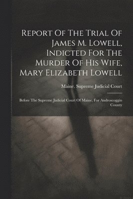 Maine Supreme Judicial Court - Report Of The Trial Of James M. Lowell, Indicted For The Murder Of His Wife, Mary Elizabeth Lowell, Häftad