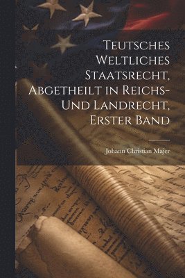 Teutsches weltliches Staatsrecht, abgetheilt in Reichs- und Landrecht, Erster Band 1