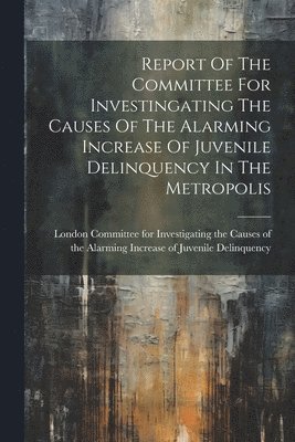 Report Of The Committee For Investingating The Causes Of The Alarming Increase Of Juvenile Delinquency In The Metropolis 1