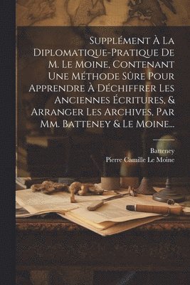 bokomslag Supplment  La Diplomatique-pratique De M. Le Moine, Contenant Une Mthode Sre Pour Apprendre  Dchiffrer Les Anciennes critures, & Arranger Les Archives, Par Mm. Batteney & Le Moine...