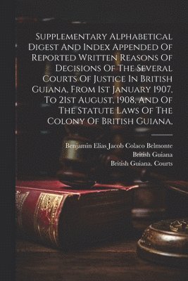 bokomslag Supplementary Alphabetical Digest And Index Appended Of Reported Written Reasons Of Decisions Of The Several Courts Of Justice In British Guiana, From 1st January 1907, To 21st August, 1908, And Of