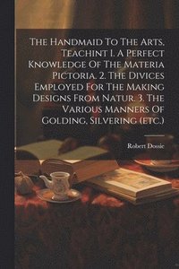 bokomslag The Handmaid To The Arts, Teachint I. A Perfect Knowledge Of The Materia Pictoria. 2. The Divices Employed For The Making Designs From Natur. 3. The Various Manners Of Golding, Silvering (etc.)