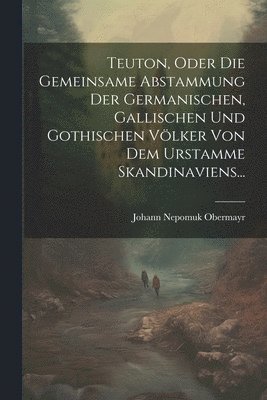 Teuton, Oder Die Gemeinsame Abstammung Der Germanischen, Gallischen Und Gothischen Vlker Von Dem Urstamme Skandinaviens... 1