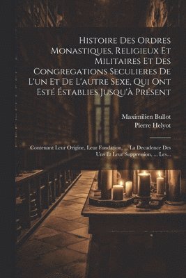 Histoire Des Ordres Monastiques, Religieux Et Militaires Et Des Congregations Seculieres De L'un Et De L'autre Sexe, Qui Ont Esté Éstablies Jusqu'à Présent