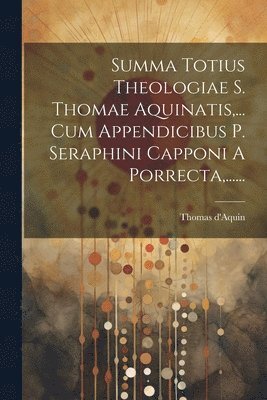 Summa Totius Theologiae S. Thomae Aquinatis, ... Cum Appendicibus P. Seraphini Capponi A Porrecta, ...... 1