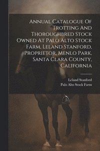 bokomslag Annual Catalogue Of Trotting And Thoroughbred Stock Owned At Palo Alto Stock Farm, Leland Stanford, Proprietor, Menlo Park, Santa Clara County, California