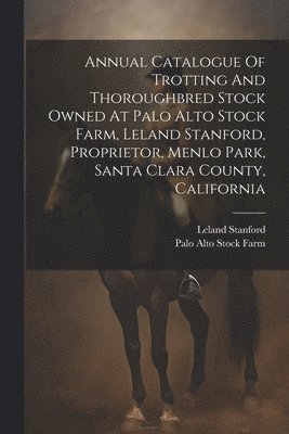 Annual Catalogue Of Trotting And Thoroughbred Stock Owned At Palo Alto Stock Farm, Leland Stanford, Proprietor, Menlo Park, Santa Clara County, California 1