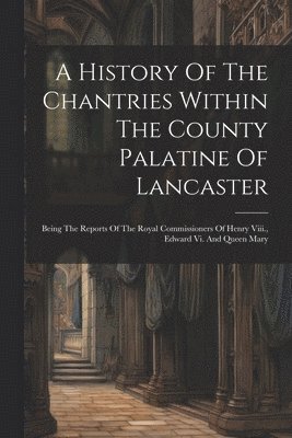History Of The Chantries Within The County Palatine Of Lancaster