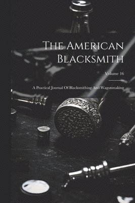 The American Blacksmith: A Practical Journal Of Blacksmithing And Wagonmaking; Volume 16 1