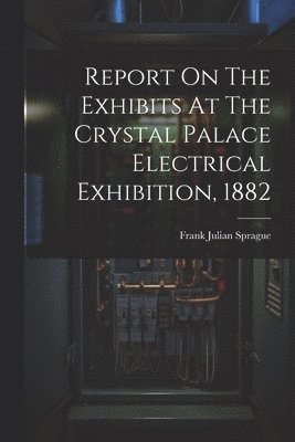 Report On The Exhibits At The Crystal Palace Electrical Exhibition, 1882 1