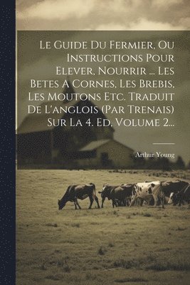 Le Guide Du Fermier, Ou Instructions Pour Elever, Nourrir ... Les Betes A Cornes, Les Brebis, Les Moutons Etc. Traduit De L'anglois (par Trenais) Sur La 4. Ed, Volume 2... 1