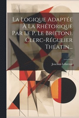 La Logique Adapte  La Rhtorique Par Le P. Le Br(eton). Clerc-rgulier Thatin... 1