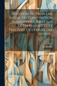 bokomslag Solution Du Problme Social Ou Constitution Humanitaire, Base Sur La Loi Naturelle Et Prcde De L'expos Des Motifs...