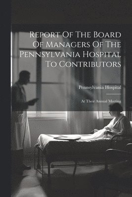 Report Of The Board Of Managers Of The Pennsylvania Hospital To Contributors
