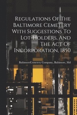 Regulations Of The Baltimore Cemetery With Suggestions To Lot-holders, And The Act Of Incorporation, 1850 1