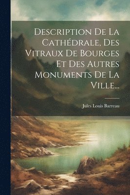 Description De La Cathdrale, Des Vitraux De Bourges Et Des Autres Monuments De La Ville... 1