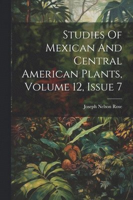 Joseph Nelson Rose - Studies Of Mexican And Central American Plants, Volume 12, Issue 7, Häftad