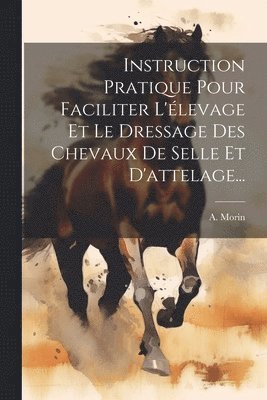 A Morin, A. Morin - Instruction Pratique Pour Faciliter L'élevage Et Le Dressage Des Chevaux De Selle Et D'attelage..., Häftad