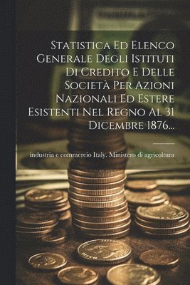 bokomslag Statistica Ed Elenco Generale Degli Istituti Di Credito E Delle Societ Per Azioni Nazionali Ed Estere Esistenti Nel Regno Al 31 Dicembre 1876...