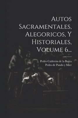 Autos Sacramentales, Alegoricos, Y Historiales, Volume 6...