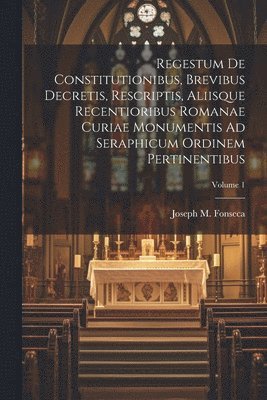 Regestum De Constitutionibus, Brevibus Decretis, Rescriptis, Aliisque Recentioribus Romanae Curiae Monumentis Ad Seraphicum Ordinem Pertinentibus; Volume 1 1