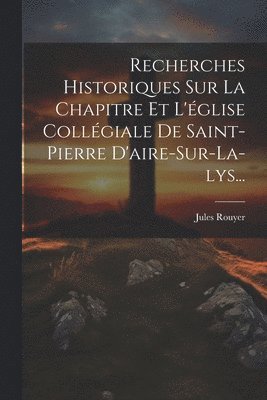 Recherches Historiques Sur La Chapitre Et L'glise Collgiale De Saint-pierre D'aire-sur-la-lys... 1