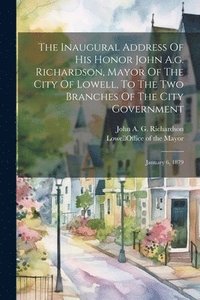 bokomslag The Inaugural Address Of His Honor John A.g. Richardson, Mayor Of The City Of Lowell, To The Two Branches Of The City Government