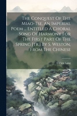 The Conquest Of The Miao-tse, An Imperial Poem ... Entitled A Choral Song Of Harmony For The First Part Of The Spring [tr.] By S. Weston, From The Chinese 1