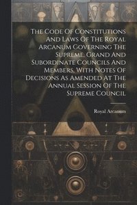 bokomslag The Code Of Constitutions And Laws Of The Royal Arcanum Governing The Supreme, Grand And Subordinate Councils And Members, With Notes Of Decisions As Amended At The Annual Session Of The Supreme