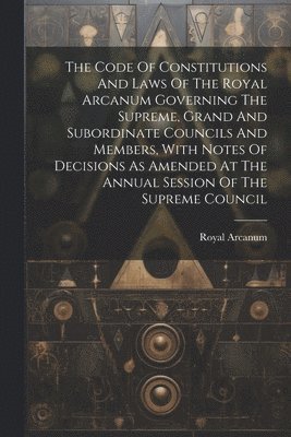 Royal Arcanum - Code Of Constitutions And Laws Of The Royal Arcanum Governing The Supreme, Grand And Subordinate Councils And Members, With Notes Of Decisions As Amended At The Annual Session Of The Supreme Council, Häftad