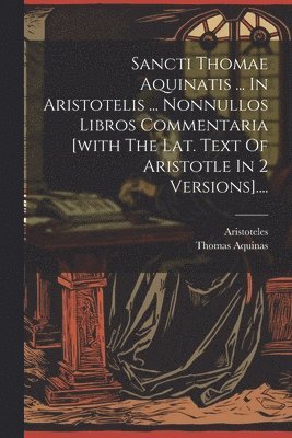 Sancti Thomae Aquinatis ... In Aristotelis ... Nonnullos Libros Commentaria [with The Lat. Text Of Aristotle In 2 Versions].... 1