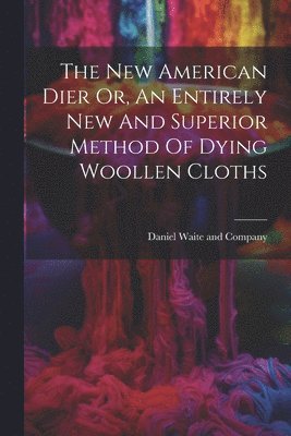 The New American Dier Or, An Entirely New And Superior Method Of Dying Woollen Cloths 1