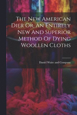 New American Dier Or, An Entirely New And Superior Method Of Dying Woollen Cloths