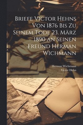 Briefe Victor Hehns von 1876 bis zu seinem Tode 23. Mrz 1890 an seinen Freund Herman Wichmann 1