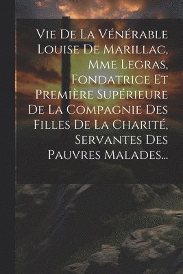 Vie De La Vnrable Louise De Marillac, Mme Legras, Fondatrice Et Premire Suprieure De La Compagnie Des Filles De La Charit, Servantes Des Pauvres Malades... 1