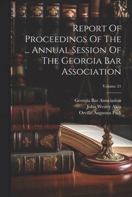 Georgia Bar Association, John Wesley Akin, Orville Augustus Park - Report Of Proceedings Of The ... Annual Session Of The Georgia Bar Association; Volume 21, Häftad